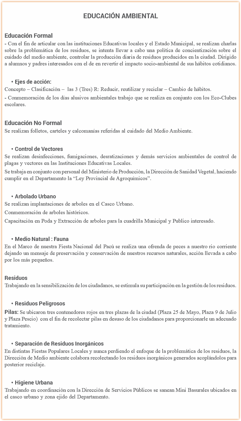 
Educación Ambiental Educación Formal
- Con el fin de articular con las instituciones Educativas locales y el Estado Municipal, se realizan charlas sobre la problemática de los residuos, se intenta llevar a cabo una política de concientización sobre el cuidado del medio ambiente, controlar la producción diaria de residuos producidos en la ciudad. Dirigido a alumnos y padres interesados con el de en revertir el impacto socio-ambiental de sus hábitos cotidianos. Ejes de acción:
Concepto – Clasificación – las 3 (Tres) R: Reducir, reutilizar y reciclar – Cambio de hábitos.
- Conmemoración de los días alusivos ambientales trabajo que se realiza en conjunto con los Eco-Clubes escolares. Educación No Formal
Se realizan folletos, carteles y calcomanías referidas al cuidado del Medio Ambiente. Control de Vectores
Se realizan desinfecciones, fumigaciones, desratizaciones y demás servicios ambientales de control de plagas y vectores en las Instituciones Educativas Locales.
Se trabaja en conjunto con personal del Ministerio de Producción, la Dirección de Sanidad Vegetal, haciendo cumplir en el Departamento la “Ley Provincial de Agroquímicos”. Arbolado Urbano
Se realizan implantaciones de arboles en el Casco Urbano.
Conmemoración de arboles históricos.
Capacitación en Poda y Extracción de arboles para la cuadrilla Municipal y Publico interesado. Medio Natural : Fauna
En el Marco de nuestra Fiesta Nacional del Pacú se realiza una ofrenda de peces a nuestro rio corriente dejando un mensaje de preservación y conservación de nuestros recursos naturales, acción llevada a cabo por los más pequeños. Residuos
Trabajando en la sensibilización de los ciudadanos, se estimula su participación en la gestión de los residuos. Residuos Peligrosos
Pilas: Se ubicaron tres contenedores rojos en tres plazas de la ciudad (Plaza 25 de Mayo, Plaza 9 de Julio y Plaza Pescio) con el fin de recolectar pilas en desuso de los ciudadanos para proporcionarle un adecuado tratamiento. Separación de Residuos Inorgánicos
En distintas Fiestas Populares Locales y nunca perdiendo el enfoque de la problemática de los residuos, la Dirección de Medio ambiente colabora recolectando los residuos inorgánicos generados acoplándolos para posterior reciclaje. Higiene Urbana
Trabajando en coordinación con la Dirección de Servicios Públicos se sanean Mini Basurales ubicados en el casco urbano y zona ejido del Departamento.