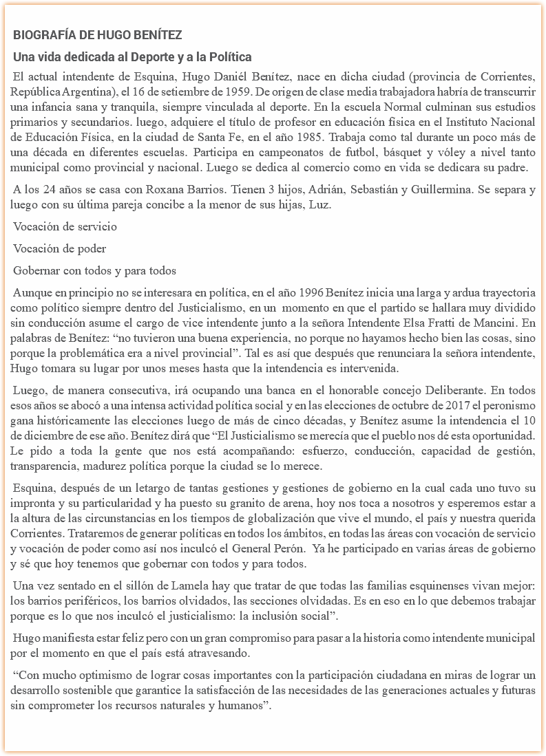 
BIOGRAFÍA DE HUGO BENÍTEZ
Una vida dedicada al Deporte y a la Política
El actual intendente de Esquina, Hugo Daniél Benítez, nace en dicha ciudad (provincia de Corrientes, República Argentina), el 16 de setiembre de 1959. De origen de clase media trabajadora habría de transcurrir una infancia sana y tranquila, siempre vinculada al deporte. En la escuela Normal culminan sus estudios primarios y secundarios. luego, adquiere el título de profesor en educación física en el Instituto Nacional de Educación Física, en la ciudad de Santa Fe, en el año 1985. Trabaja como tal durante un poco más de una década en diferentes escuelas. Participa en campeonatos de futbol, básquet y vóley a nivel tanto municipal como provincial y nacional. Luego se dedica al comercio como en vida se dedicara su padre.
A los 24 años se casa con Roxana Barrios. Tienen 3 hijos, Adrián, Sebastián y Guillermina. Se separa y luego con su última pareja concibe a la menor de sus hijas, Luz.
Vocación de servicio
Vocación de poder
Gobernar con todos y para todos
Aunque en principio no se interesara en política, en el año 1996 Benítez inicia una larga y ardua trayectoria como político siempre dentro del Justicialismo, en un momento en que el partido se hallara muy dividido sin conducción asume el cargo de vice intendente junto a la señora Intendente Elsa Fratti de Mancini. En palabras de Benítez: “no tuvieron una buena experiencia, no porque no hayamos hecho bien las cosas, sino porque la problemática era a nivel provincial”. Tal es así que después que renunciara la señora intendente, Hugo tomara su lugar por unos meses hasta que la intendencia es intervenida.
Luego, de manera consecutiva, irá ocupando una banca en el honorable concejo Deliberante. En todos esos años se abocó a una intensa actividad política social y en las elecciones de octubre de 2017 el peronismo gana históricamente las elecciones luego de más de cinco décadas, y Benítez asume la intendencia el 10 de diciembre de ese año. Benítez dirá que “El Justicialismo se merecía que el pueblo nos dé esta oportunidad. Le pido a toda la gente que nos está acompañando: esfuerzo, conducción, capacidad de gestión, transparencia, madurez política porque la ciudad se lo merece.
Esquina, después de un letargo de tantas gestiones y gestiones de gobierno en la cual cada uno tuvo su impronta y su particularidad y ha puesto su granito de arena, hoy nos toca a nosotros y esperemos estar a la altura de las circunstancias en los tiempos de globalización que vive el mundo, el país y nuestra querida Corrientes. Trataremos de generar políticas en todos los ámbitos, en todas las áreas con vocación de servicio y vocación de poder como así nos inculcó el General Perón. Ya he participado en varias áreas de gobierno y sé que hoy tenemos que gobernar con todos y para todos.
Una vez sentado en el sillón de Lamela hay que tratar de que todas las familias esquinenses vivan mejor: los barrios periféricos, los barrios olvidados, las secciones olvidadas. Es en eso en lo que debemos trabajar porque es lo que nos inculcó el justicialismo: la inclusión social”.
Hugo manifiesta estar feliz pero con un gran compromiso para pasar a la historia como intendente municipal por el momento en que el país está atravesando.
“Con mucho optimismo de lograr cosas importantes con la participación ciudadana en miras de lograr un desarrollo sostenible que garantice la satisfacción de las necesidades de las generaciones actuales y futuras sin comprometer los recursos naturales y humanos”.